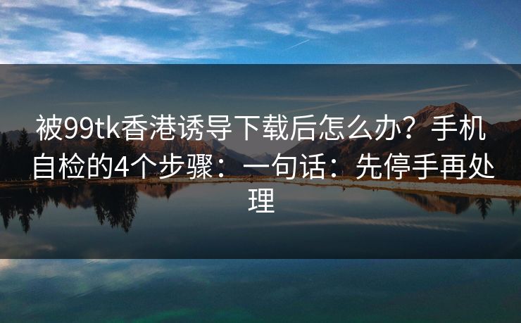 被99tk香港诱导下载后怎么办？手机自检的4个步骤：一句话：先停手再处理