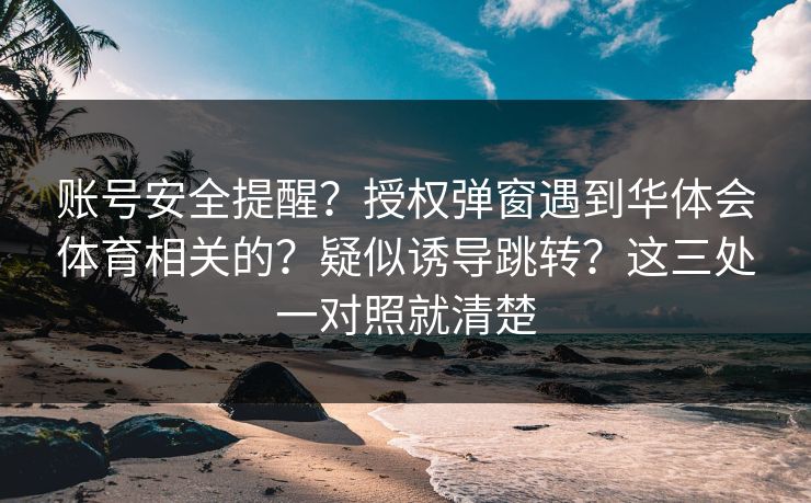 账号安全提醒?授权弹窗遇到华体会体育相关的?疑似诱导跳转?这三处一对照就清楚 账号安全提醒?授权弹窗遇到华体会体育相关的?疑似诱导跳转?这三处一对照就清楚