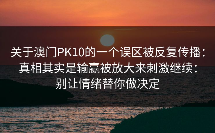 关于澳门PK10的一个误区被反复传播:真相其实是输赢被放大来刺激继续:别让情绪替你做决定 关于澳门PK10的一个误区被反复传播:真相其实是输赢被放大来刺激继续:别让情绪替你做决定