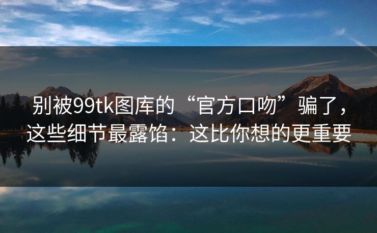 别被99tk图库的“官方口吻”骗了,这些细节最露馅:这比你想的更重要 别被99tk图库的“官方口吻”骗了,这些细节最露馅:这比你想的更重要