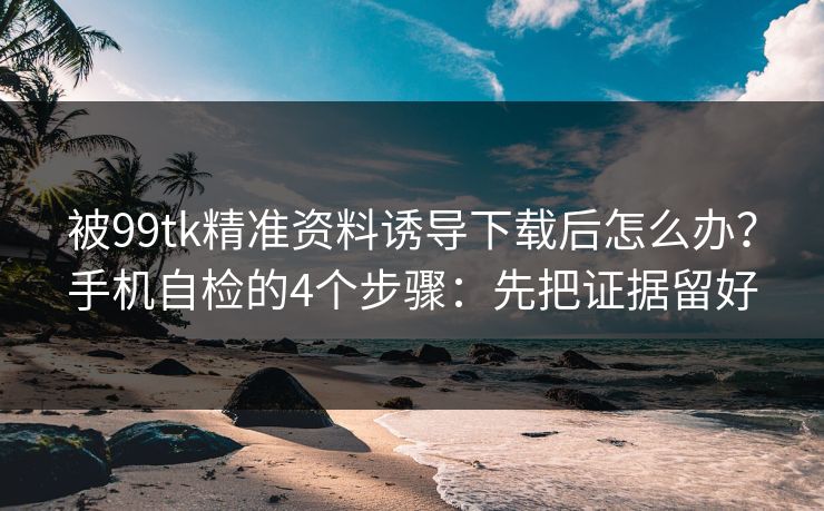 被99tk精准资料诱导下载后怎么办？手机自检的4个步骤：先把证据留好