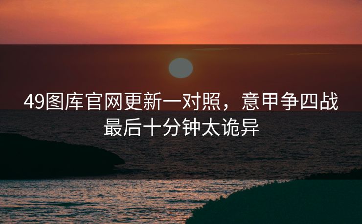 49图库官网更新一对照，意甲争四战最后十分钟太诡异