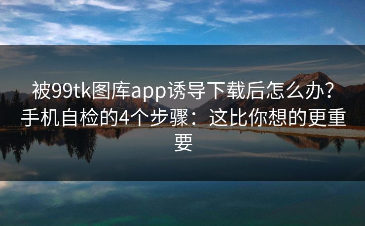 被99tk图库app诱导下载后怎么办？手机自检的4个步骤：这比你想的更重要