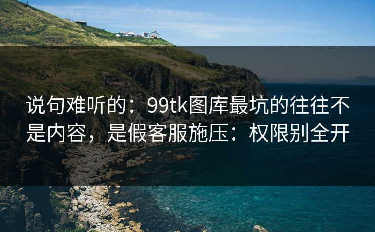 说句难听的：99tk图库最坑的往往不是内容，是假客服施压：权限别全开