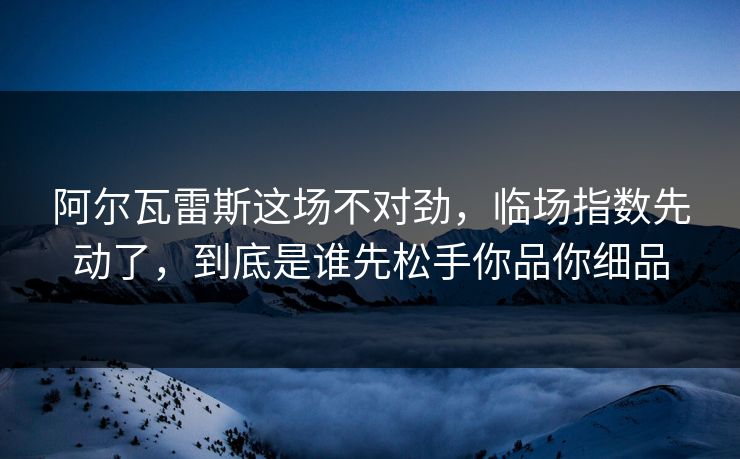阿尔瓦雷斯这场不对劲，临场指数先动了，到底是谁先松手你品你细品