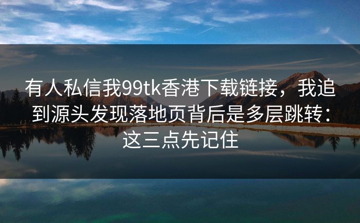 有人私信我99tk香港下载链接，我追到源头发现落地页背后是多层跳转：这三点先记住