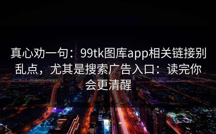 真心劝一句：99tk图库app相关链接别乱点，尤其是搜索广告入口：读完你会更清醒