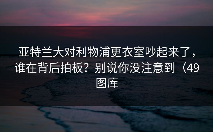 亚特兰大对利物浦更衣室吵起来了，谁在背后拍板？别说你没注意到（49图库