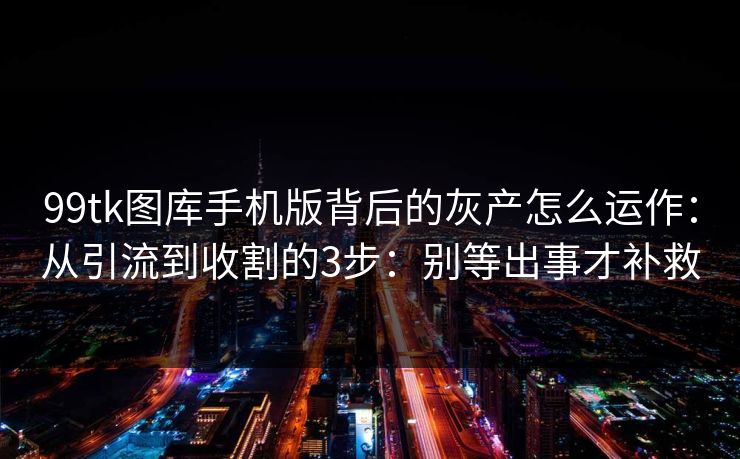 99tk图库手机版背后的灰产怎么运作：从引流到收割的3步：别等出事才补救