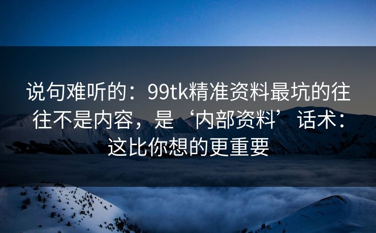 说句难听的：99tk精准资料最坑的往往不是内容，是‘内部资料’话术：这比你想的更重要
