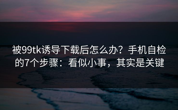 被99tk诱导下载后怎么办?手机自检的7个步骤:看似小事,其实是关键 被99tk诱导下载后怎么办?手机自检的7个步骤:看似小事,其实是关键