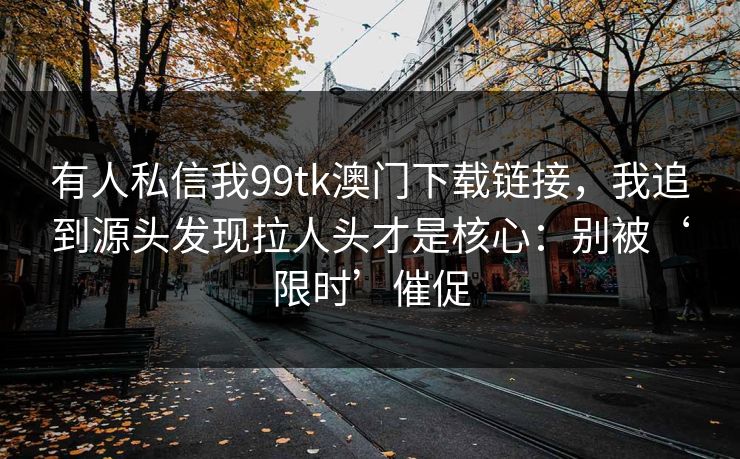 有人私信我99tk澳门下载链接,我追到源头发现拉人头才是核心:别被‘限时’催促 有人私信我99tk澳门下载链接,我追到源头发现拉人头才是核心:别被‘限时’催促