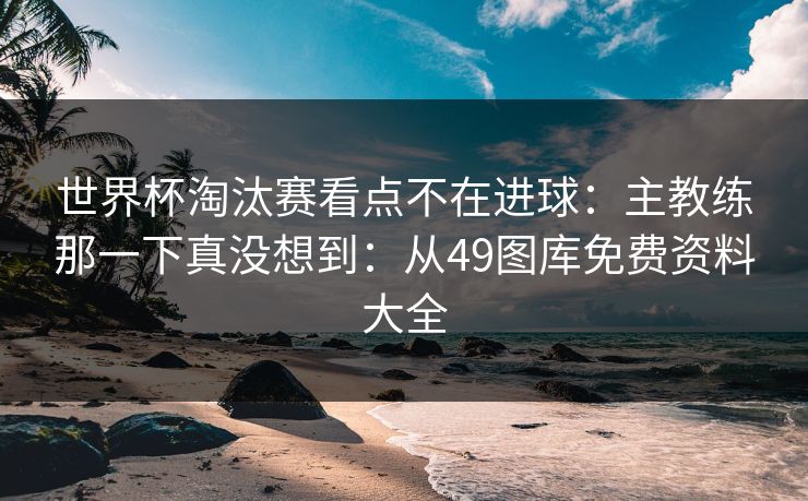世界杯淘汰赛看点不在进球:主教练那一下真没想到:从49图库免费资料大全 世界杯淘汰赛看点不在进球:主教练那一下真没想到:从49图库免费资料大全