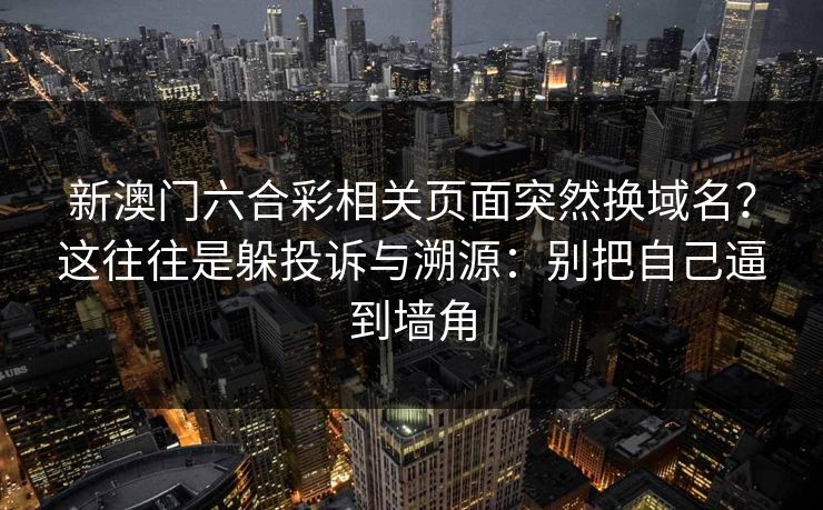 新澳门六合彩相关页面突然换域名?这往往是躲投诉与溯源:别把自己逼到墙角 新澳门六合彩相关页面突然换域名?这往往是躲投诉与溯源:别把自己逼到墙角