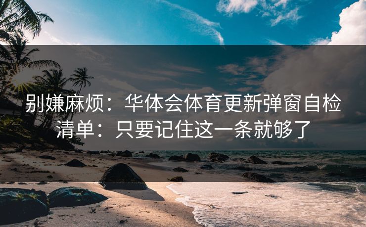别嫌麻烦:华体会体育更新弹窗自检清单:只要记住这一条就够了 别嫌麻烦:华体会体育更新弹窗自检清单:只要记住这一条就够了