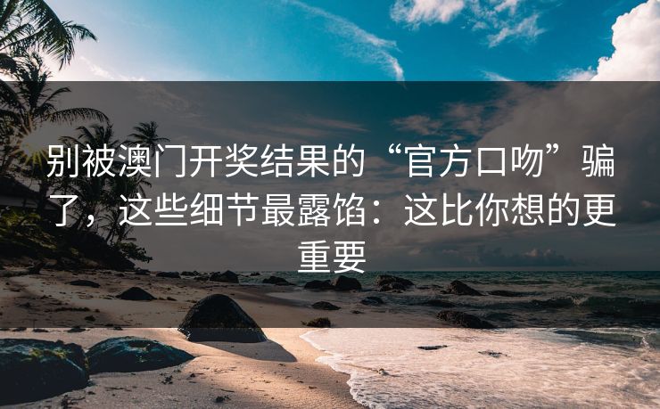 别被澳门开奖结果的“官方口吻”骗了，这些细节最露馅：这比你想的更重要