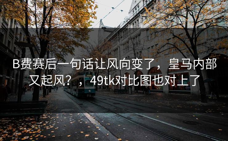 B费赛后一句话让风向变了，皇马内部又起风？，49tk对比图也对上了