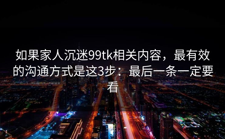 如果家人沉迷99tk相关内容，最有效的沟通方式是这3步：最后一条一定要看