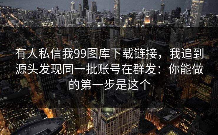 有人私信我99图库下载链接，我追到源头发现同一批账号在群发：你能做的第一步是这个