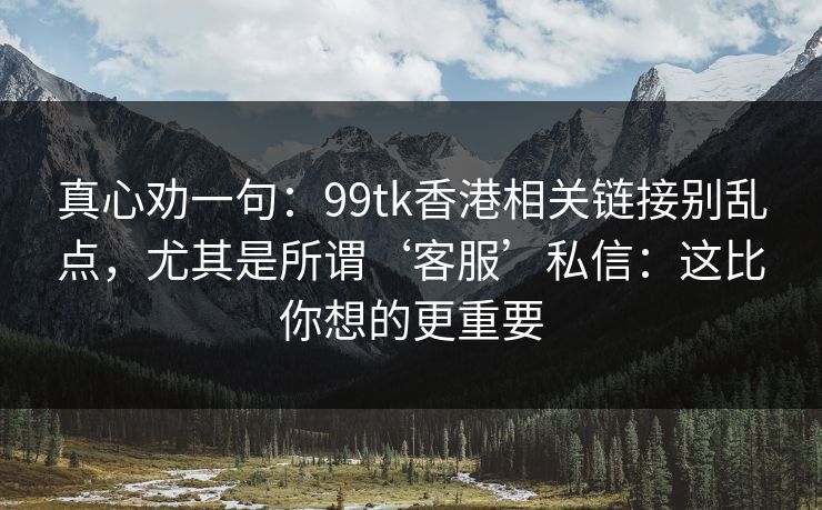 真心劝一句：99tk香港相关链接别乱点，尤其是所谓‘客服’私信：这比你想的更重要