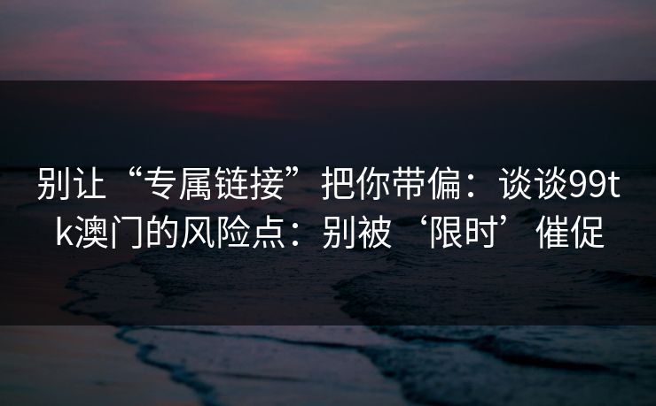 别让“专属链接”把你带偏：谈谈99tk澳门的风险点：别被‘限时’催促