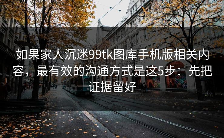 如果家人沉迷99tk图库手机版相关内容,最有效的沟通方式是这5步:先把证据留好 如果家人沉迷99tk图库手机版相关内容,最有效的沟通方式是这5步:先把证据留好